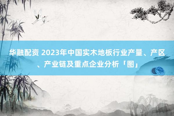 华融配资 2023年中国实木地板行业产量、产区、产业链及重点企业分析「图」