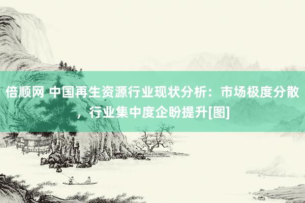 倍顺网 中国再生资源行业现状分析：市场极度分散，行业集中度企盼提升[图]