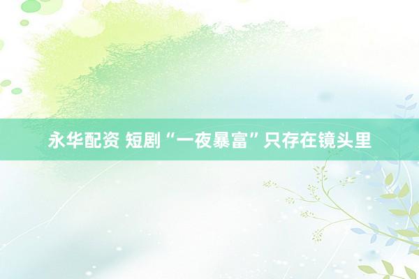 永华配资 短剧“一夜暴富”只存在镜头里