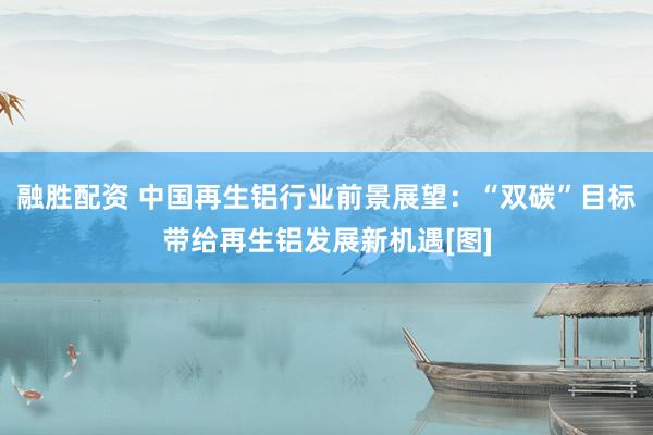 融胜配资 中国再生铝行业前景展望：“双碳”目标带给再生铝发展新机遇[图]