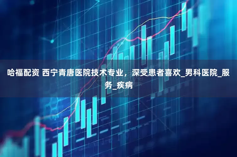 哈福配资 西宁青唐医院技术专业，深受患者喜欢_男科医院_服务_疾病
