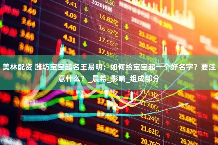 美林配资 潍坊宝宝起名王易明：如何给宝宝起一个好名字？要注意什么？_晨希_影响_组成部分