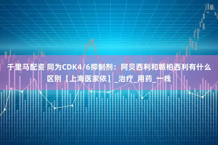 千里马配资 同为CDK4/6抑制剂：阿贝西利和哌柏西利有什么区别【上海医家依】_治疗_用药_一线
