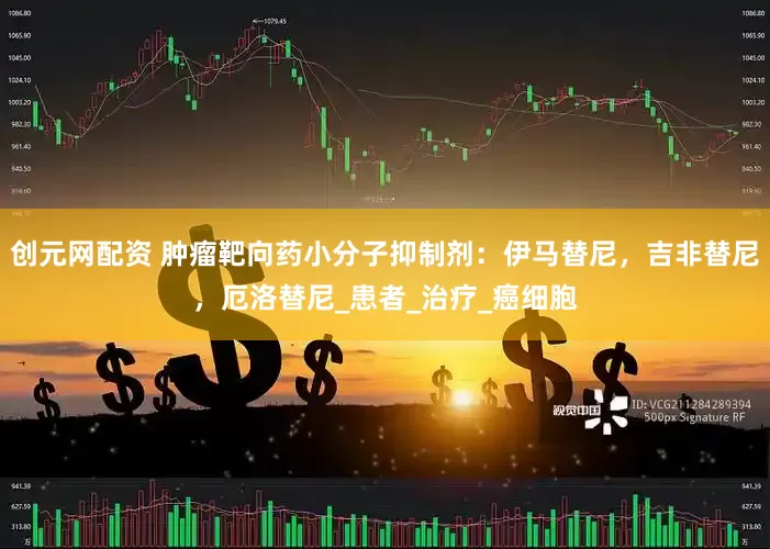 创元网配资 肿瘤靶向药小分子抑制剂：伊马替尼，吉非替尼，厄洛替尼_患者_治疗_癌细胞