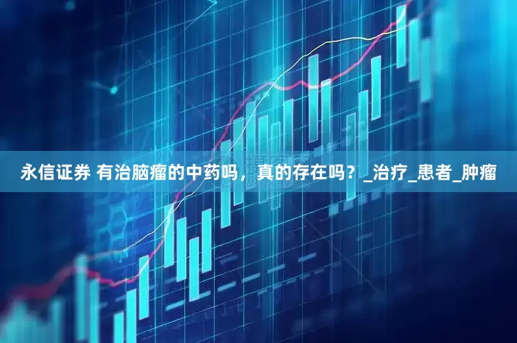 永信证券 有治脑瘤的中药吗，真的存在吗？_治疗_患者_肿瘤