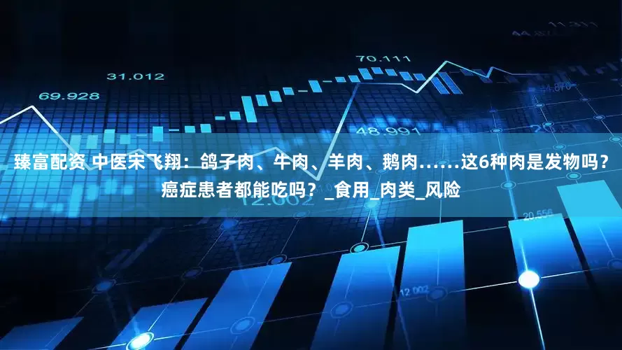 臻富配资 中医宋飞翔：鸽子肉、牛肉、羊肉、鹅肉……这6种肉是发物吗？癌症患者都能吃吗？_食用_肉类_风险