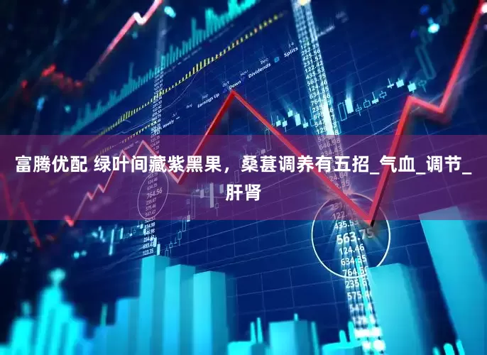富腾优配 绿叶间藏紫黑果，桑葚调养有五招_气血_调节_肝肾