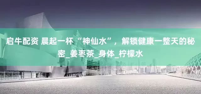 启牛配资 晨起一杯 “神仙水”，解锁健康一整天的秘密_姜枣茶_身体_柠檬水
