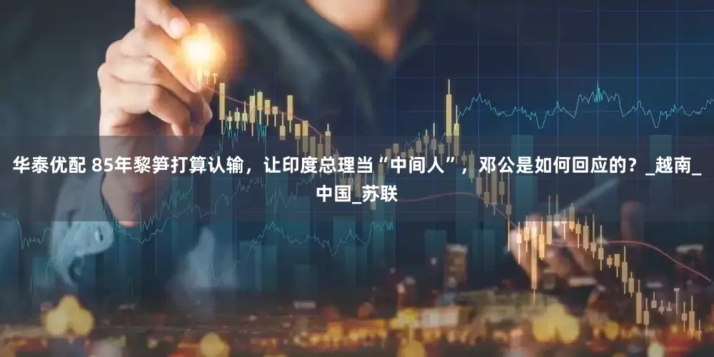 华泰优配 85年黎笋打算认输，让印度总理当“中间人”，邓公是如何回应的？_越南_中国_苏联