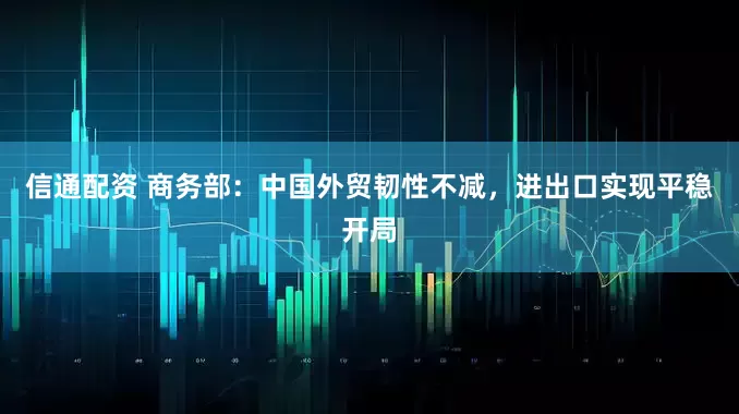 信通配资 商务部：中国外贸韧性不减，进出口实现平稳开局