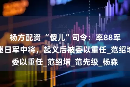 杨方配资 “傻儿”司令：率88军出川抗战、击毙日军中将，起义后被委以重任_范绍增_范先级_杨森