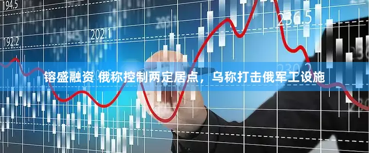 镕盛融资 俄称控制两定居点，乌称打击俄军工设施