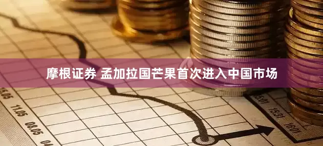 摩根证券 孟加拉国芒果首次进入中国市场