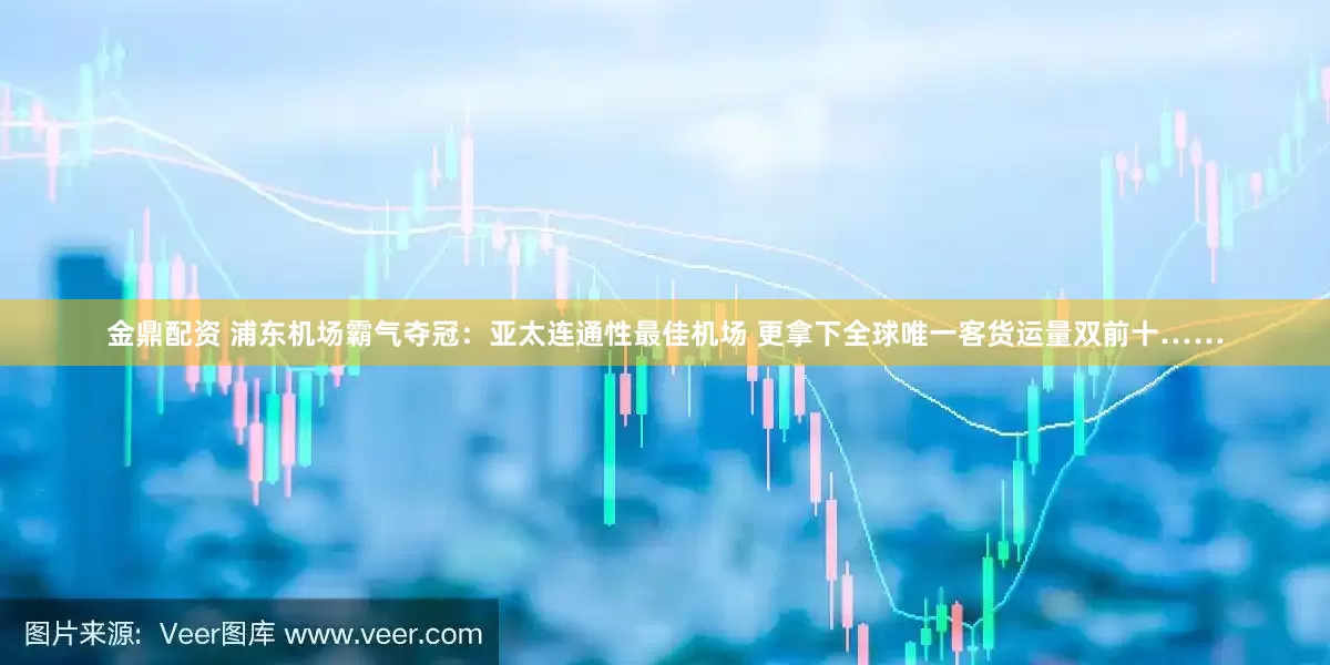 金鼎配资 浦东机场霸气夺冠：亚太连通性最佳机场 更拿下全球唯一客货运量双前十……