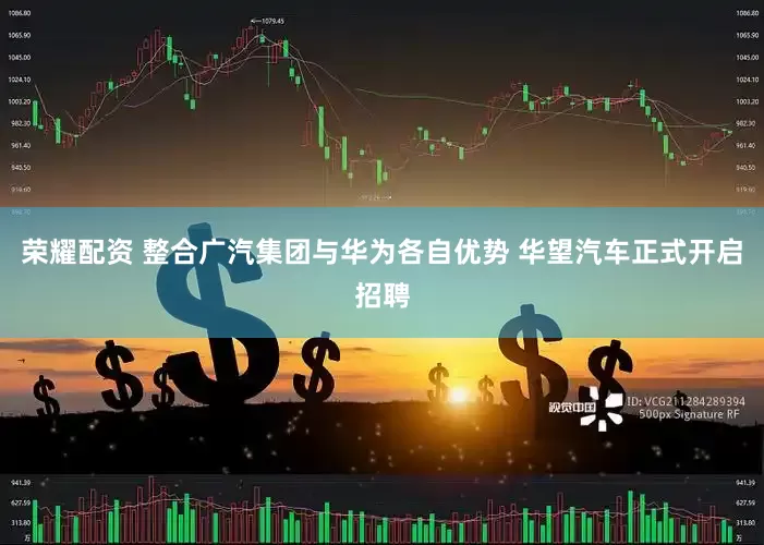 荣耀配资 整合广汽集团与华为各自优势 华望汽车正式开启招聘
