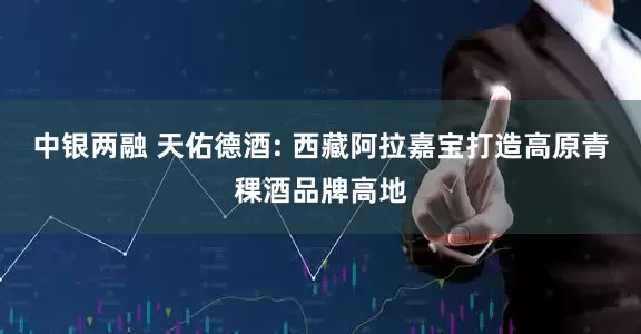 中银两融 天佑德酒: 西藏阿拉嘉宝打造高原青稞酒品牌高地