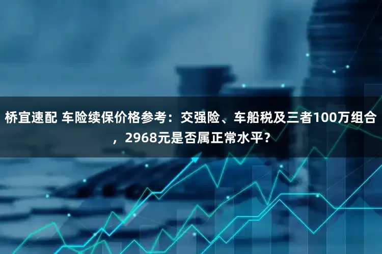桥宜速配 车险续保价格参考：交强险、车船税及三者100万组合，2968元是否属正常水平？