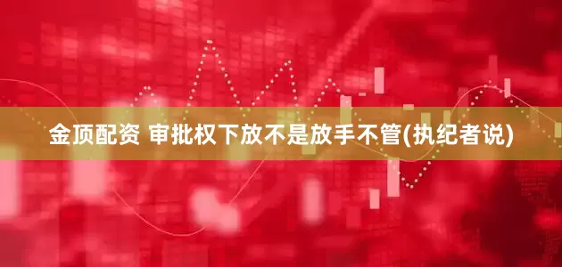 金顶配资 审批权下放不是放手不管(执纪者说)