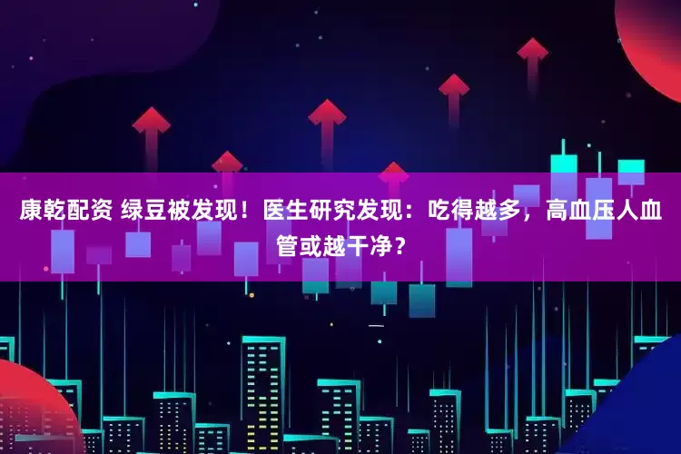 康乾配资 绿豆被发现！医生研究发现：吃得越多，高血压人血管或越干净？