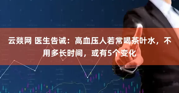 云燚网 医生告诫：高血压人若常喝茶叶水，不用多长时间，或有5个变化