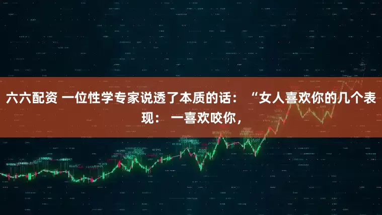 六六配资 一位性学专家说透了本质的话： “女人喜欢你的几个表现： 一喜欢咬你，