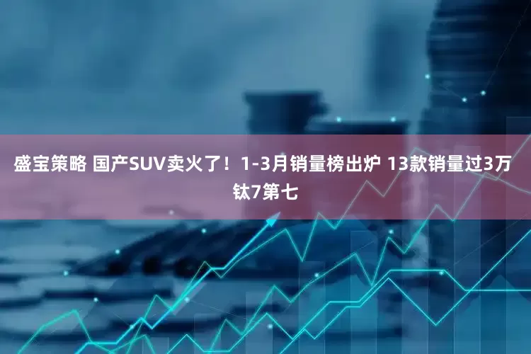 盛宝策略 国产SUV卖火了！1-3月销量榜出炉 13款销量过3万 钛7第七