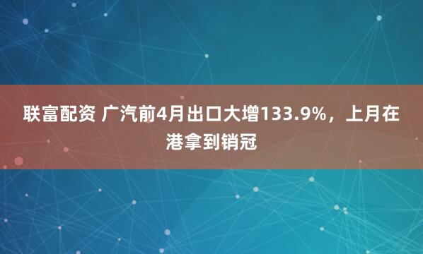 联富配资 广汽前4月出口大增133.9%，上月在港拿到销冠